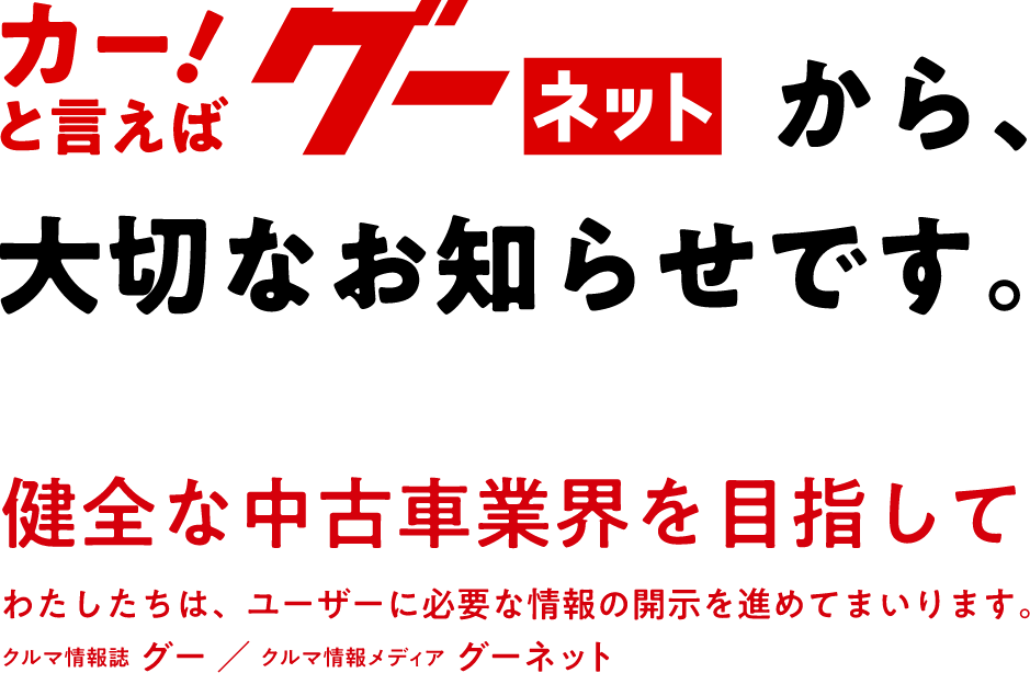 グーネットから大切なお知らせです。健全な中古車業界を目指して わたしたちは、ユーザーに必要な情報の開示を進めてまいります。【クルマ情報誌 グー/クルマ情報メディア グーネット】
